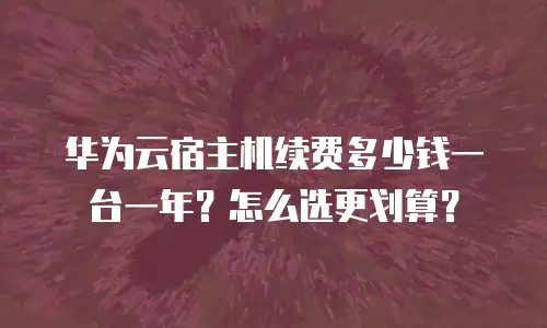 华为云宿主机续费多少钱一台一年？怎么选更划算？
