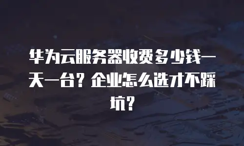 华为云服务器收费多少钱一天一台？企业怎么选才不踩坑？