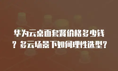 华为云桌面套餐价格多少钱？多云场景下如何理性选型？