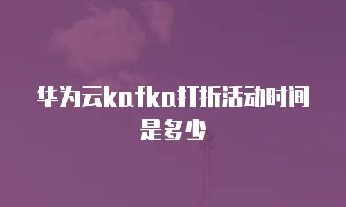 华为云kafka打折活动时间是多少
