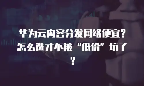 华为云内容分发网络便宜？怎么选才不被“低价”坑了？