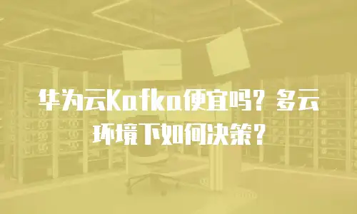 华为云Kafka便宜吗？多云环境下如何决策？