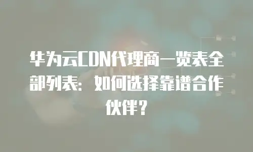 华为云CDN代理商一览表全部列表：如何选择靠谱合作伙伴？