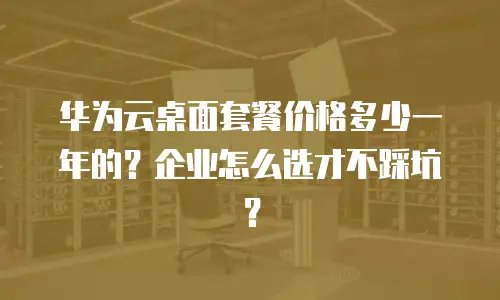 华为云桌面套餐价格多少一年的？企业怎么选才不踩坑？