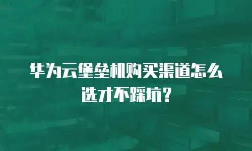 华为云堡垒机购买渠道怎么选才不踩坑？