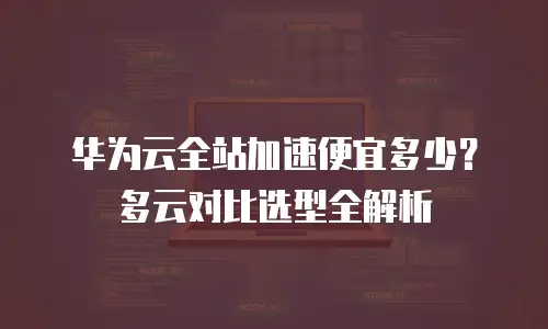 华为云全站加速便宜多少？多云对比选型全解析
