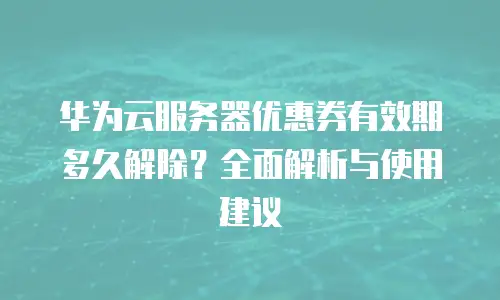 华为云服务器优惠券有效期多久解除？全面解析与使用建议