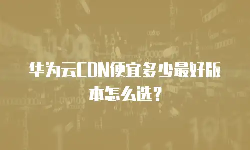 华为云CDN便宜多少最好版本怎么选？