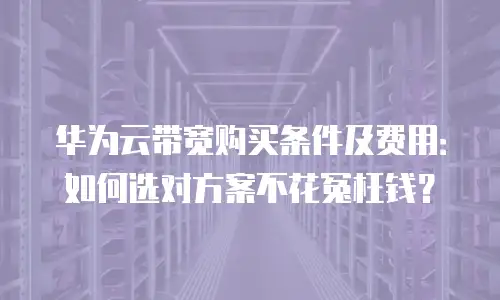 华为云带宽购买条件及费用：如何选对方案不花冤枉钱？