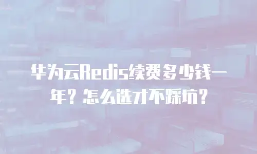华为云Redis续费多少钱一年？怎么选才不踩坑？