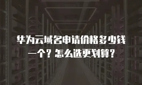 华为云域名申请价格多少钱一个？怎么选更划算？