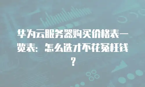 华为云服务器购买价格表一览表：怎么选才不花冤枉钱？