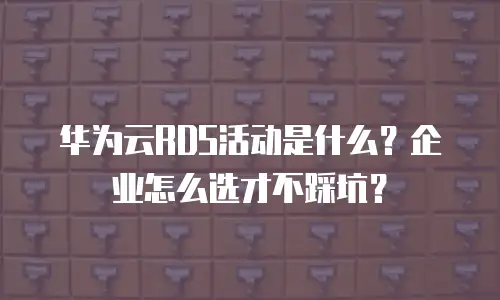 华为云RDS活动是什么？企业怎么选才不踩坑？