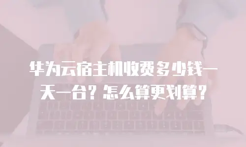 华为云宿主机收费多少钱一天一台？怎么算更划算？