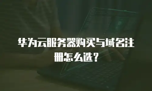 华为云服务器购买与域名注册怎么选？