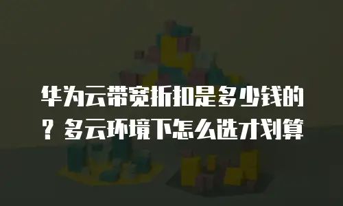 华为云带宽折扣是多少钱的？多云环境下怎么选才划算