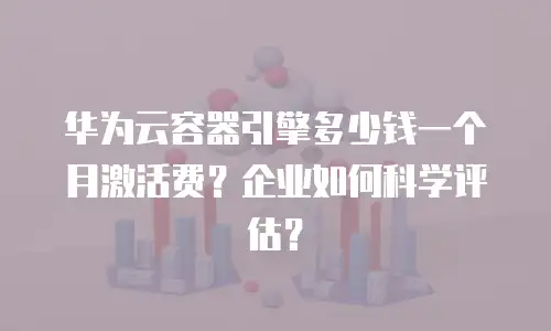 华为云容器引擎多少钱一个月激活费？企业如何科学评估？