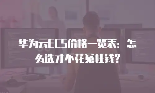 华为云ECS价格一览表：怎么选才不花冤枉钱？