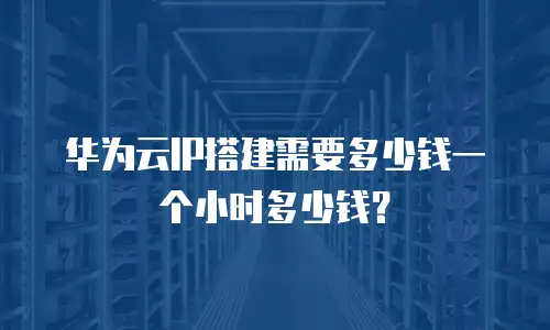 华为云IP搭建需要多少钱一个小时多少钱？