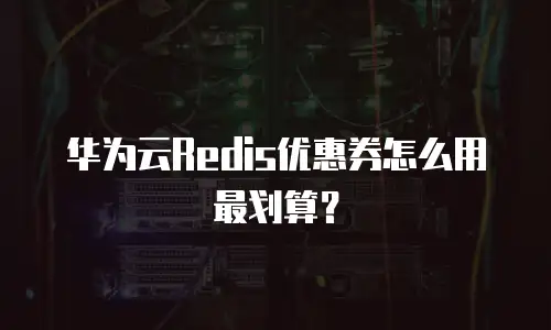 华为云Redis优惠券怎么用最划算？
