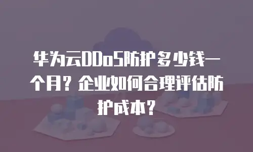 华为云DDoS防护多少钱一个月？企业如何合理评估防护成本？