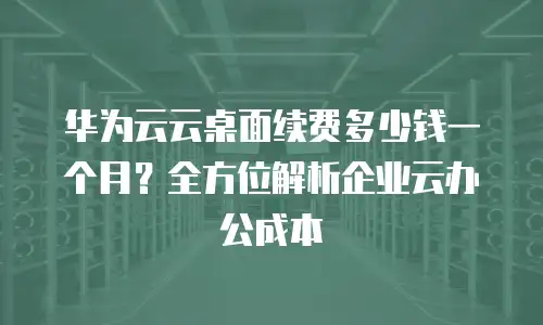 华为云云桌面续费多少钱一个月？全方位解析企业云办公成本