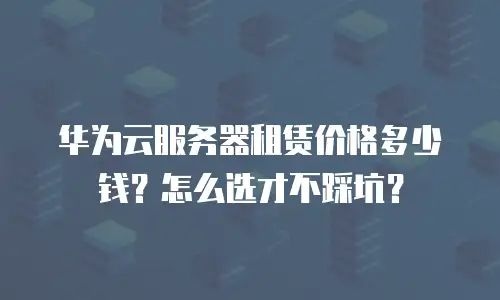 华为云服务器租赁价格多少钱？怎么选才不踩坑？