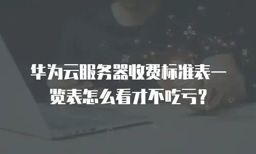 华为云服务器收费标准表一览表怎么看才不吃亏？