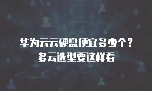 华为云云硬盘便宜多少个？多云选型要这样看