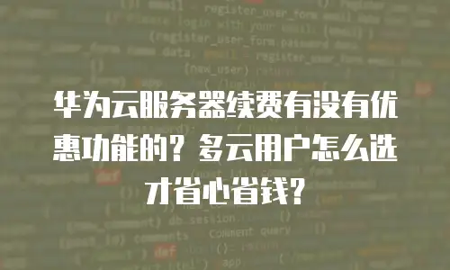 华为云服务器续费有没有优惠功能的？多云用户怎么选才省心省钱？
