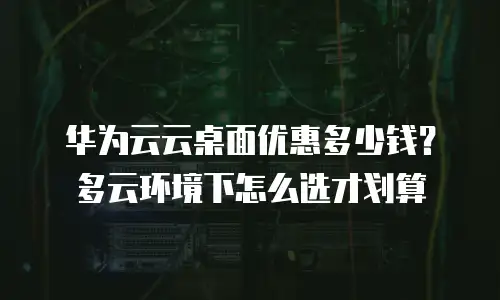 华为云云桌面优惠多少钱？多云环境下怎么选才划算