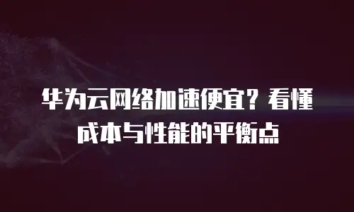 华为云网络加速便宜？看懂成本与性能的平衡点