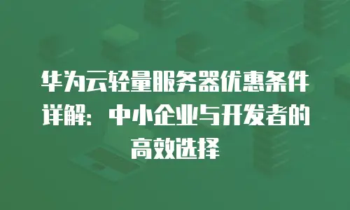 华为云轻量服务器优惠条件详解：中小企业与开发者的高效选择