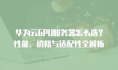 华为云GPU服务器怎么选？性能、价格与适配性全解析