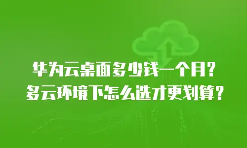 华为云桌面多少钱一个月？多云环境下怎么选才更划算？