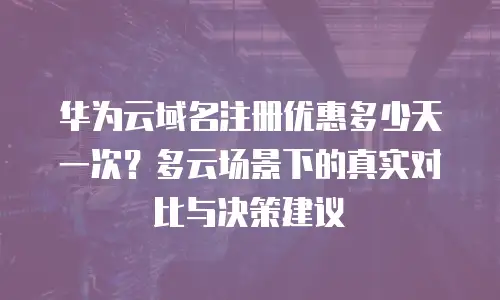 华为云域名注册优惠多少天一次？多云场景下的真实对比与决策建议