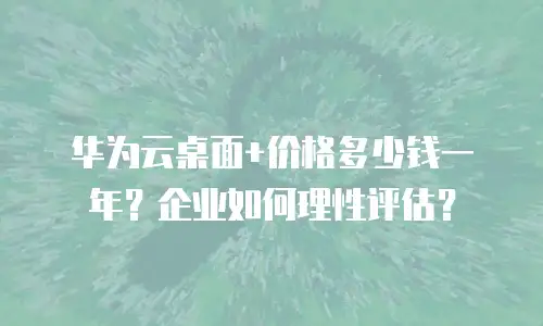 华为云桌面+价格多少钱一年？企业如何理性评估？