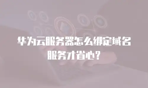 华为云服务器怎么绑定域名服务才省心？
