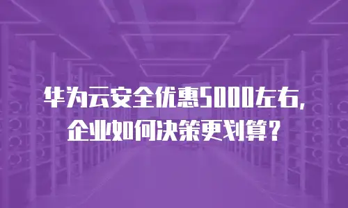 华为云安全优惠5000左右，企业如何决策更划算？