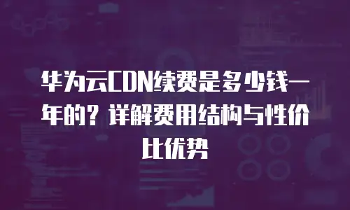 华为云CDN续费是多少钱一年的？详解费用结构与性价比优势
