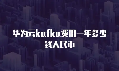华为云kafka费用一年多少钱人民币