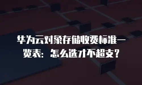 华为云对象存储收费标准一览表：怎么选才不超支？