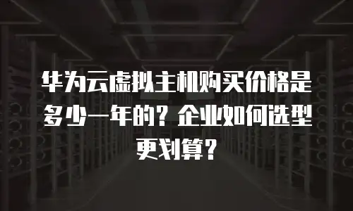 华为云虚拟主机购买价格是多少一年的？企业如何选型更划算？