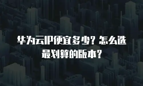 华为云IP便宜多少？怎么选最划算的版本？