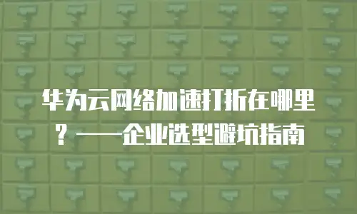 华为云网络加速打折在哪里？&mdash;&mdash;企业选型避坑指南