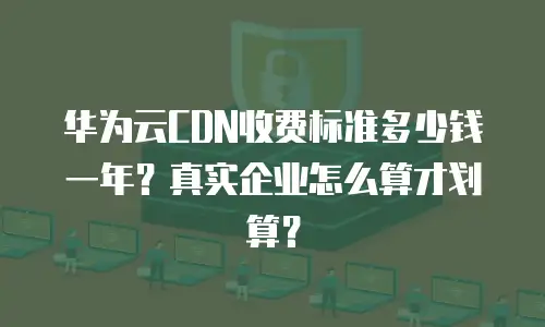 华为云CDN收费标准多少钱一年？真实企业怎么算才划算？