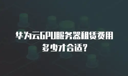 华为云GPU服务器租赁费用多少才合适？