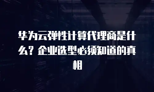 华为云弹性计算代理商是什么？企业选型必须知道的真相