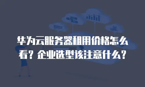 华为云服务器租用价格怎么看？企业选型该注意什么？