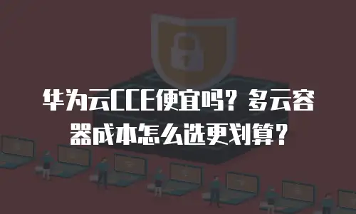 华为云CCE便宜吗？多云容器成本怎么选更划算？